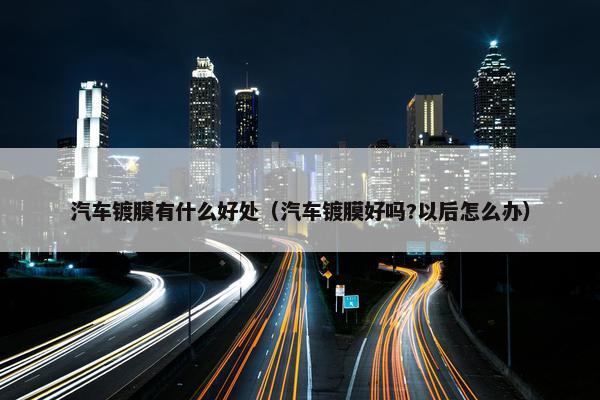 汽车镀膜有什么好处（汽车镀膜好吗?以后怎么办）