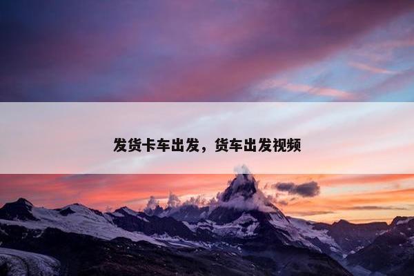 发货卡车出发，货车出发视频