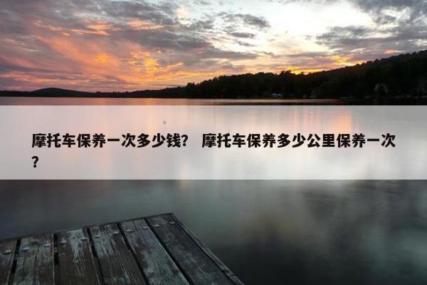 摩托车保养一次多少钱？ 摩托车保养多少公里保养一次？
