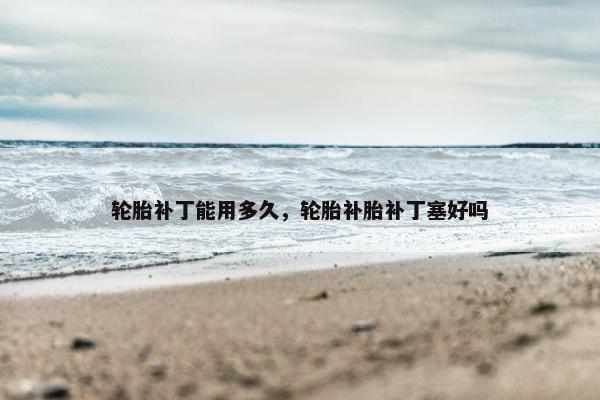 轮胎补丁能用多久，轮胎补胎补丁塞好吗