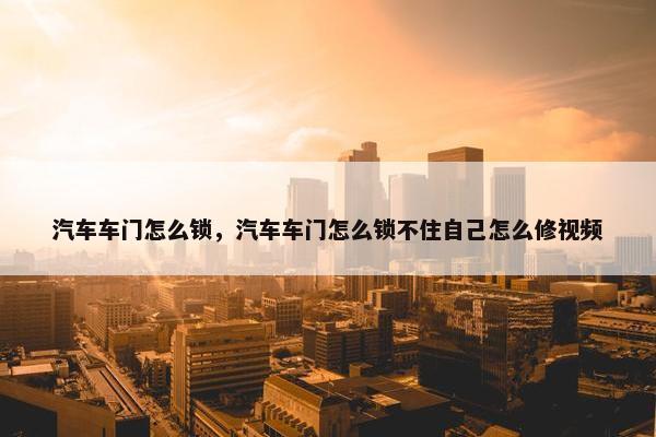 汽车车门怎么锁，汽车车门怎么锁不住自己怎么修视频