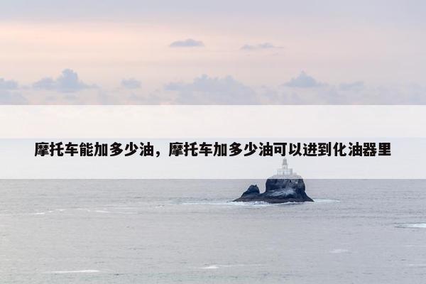 摩托车能加多少油，摩托车加多少油可以进到化油器里