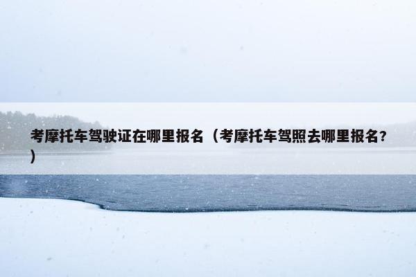 考摩托车驾驶证在哪里报名（考摩托车驾照去哪里报名?）