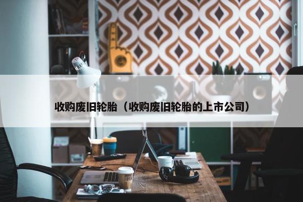 收购废旧轮胎（收购废旧轮胎的上市公司）