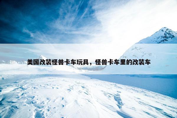 美国改装怪兽卡车玩具，怪兽卡车里的改装车