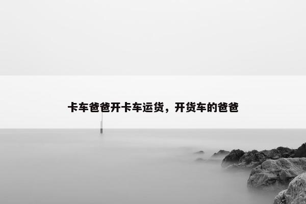 卡车爸爸开卡车运货，开货车的爸爸