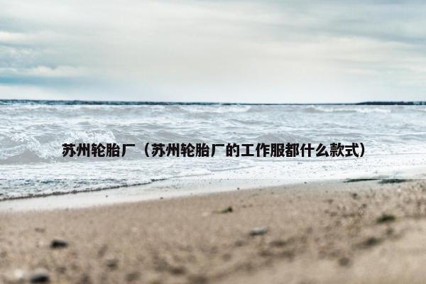 苏州轮胎厂（苏州轮胎厂的工作服都什么款式）