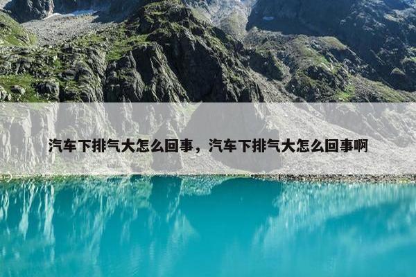 汽车下排气大怎么回事，汽车下排气大怎么回事啊