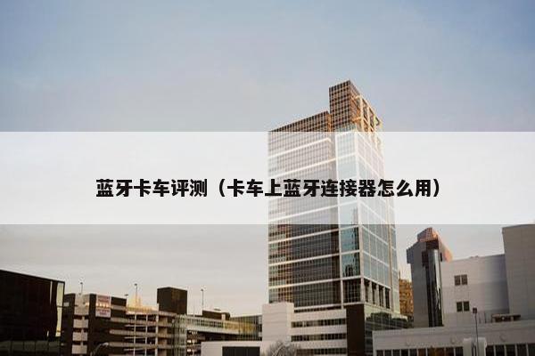 蓝牙卡车评测（卡车上蓝牙连接器怎么用）