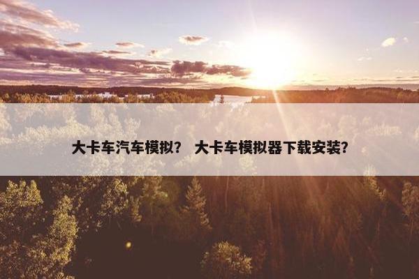 大卡车汽车模拟？ 大卡车模拟器下载安装？