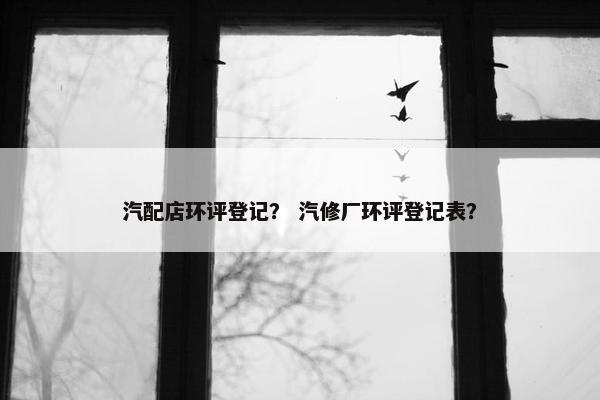 汽配店环评登记？ 汽修厂环评登记表？