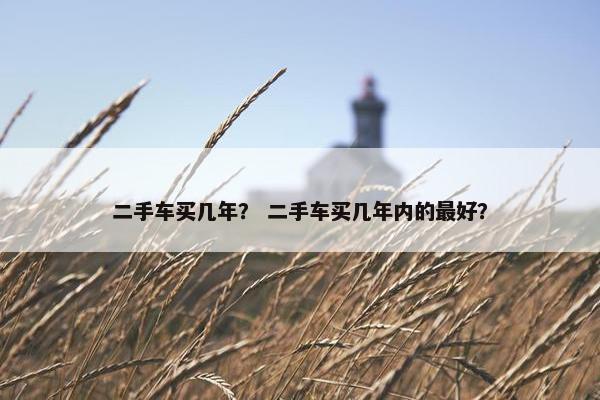 二手车买几年？ 二手车买几年内的最好？