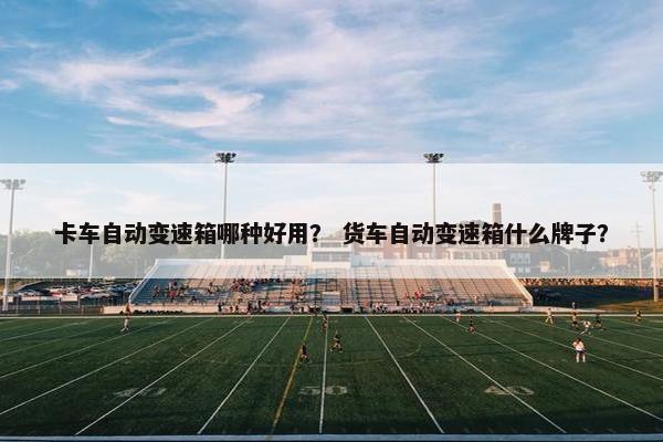卡车自动变速箱哪种好用？ 货车自动变速箱什么牌子？