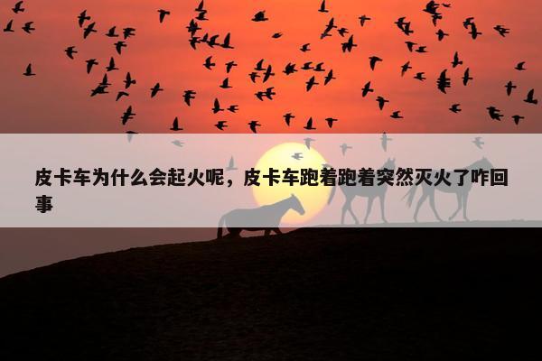 皮卡车为什么会起火呢，皮卡车跑着跑着突然灭火了咋回事