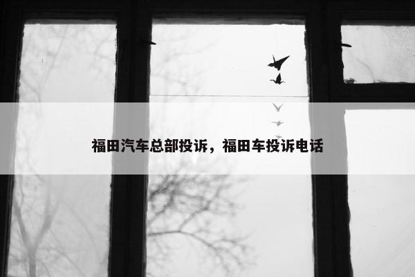 福田汽车总部投诉，福田车投诉电话