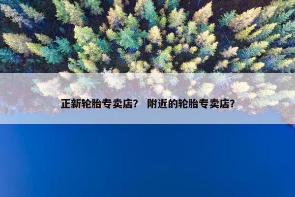 正新轮胎专卖店？ 附近的轮胎专卖店？