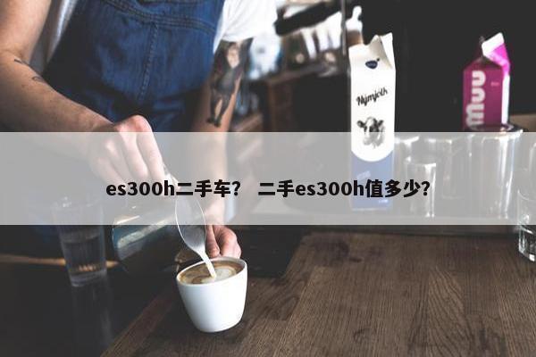 es300h二手车？ 二手es300h值多少？