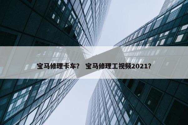 宝马修理卡车？ 宝马修理工视频2021？