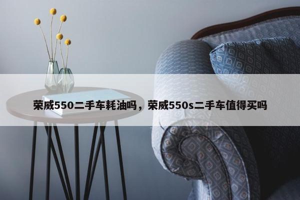 荣威550二手车耗油吗，荣威550s二手车值得买吗