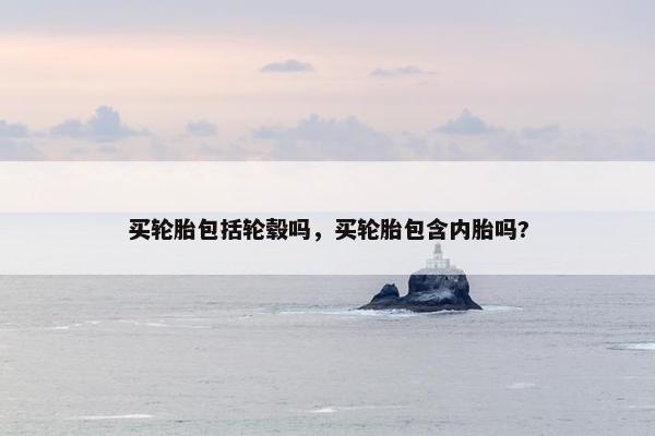 买轮胎包括轮毂吗，买轮胎包含内胎吗?