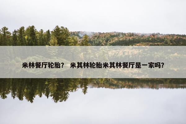 米林餐厅轮胎？ 米其林轮胎米其林餐厅是一家吗？