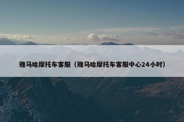 雅马哈摩托车客服（雅马哈摩托车客服中心24小时）