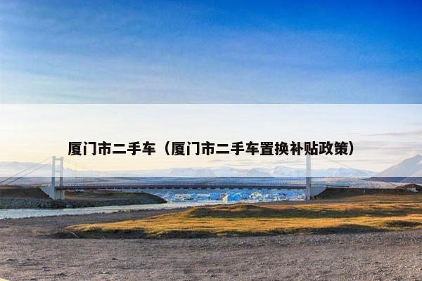 厦门市二手车（厦门市二手车置换补贴政策）