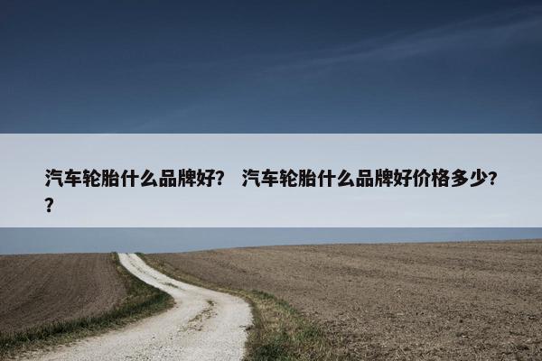 汽车轮胎什么品牌好？ 汽车轮胎什么品牌好价格多少?？