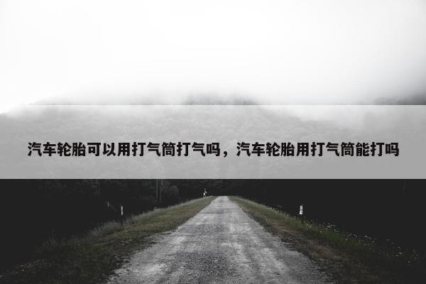 汽车轮胎可以用打气筒打气吗，汽车轮胎用打气筒能打吗