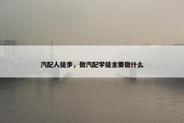 汽配人徒步，做汽配学徒主要做什么