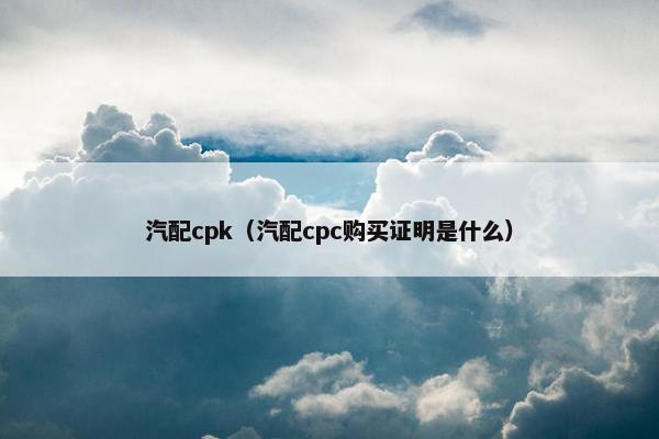 汽配cpk（汽配cpc购买证明是什么）