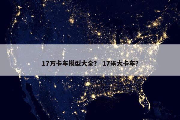 17万卡车模型大全？ 17米大卡车？