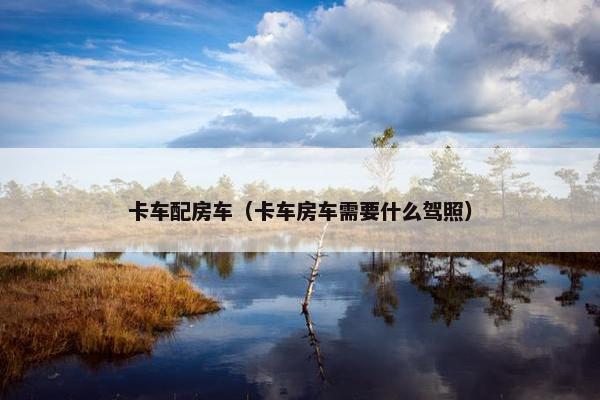 卡车配房车（卡车房车需要什么驾照）