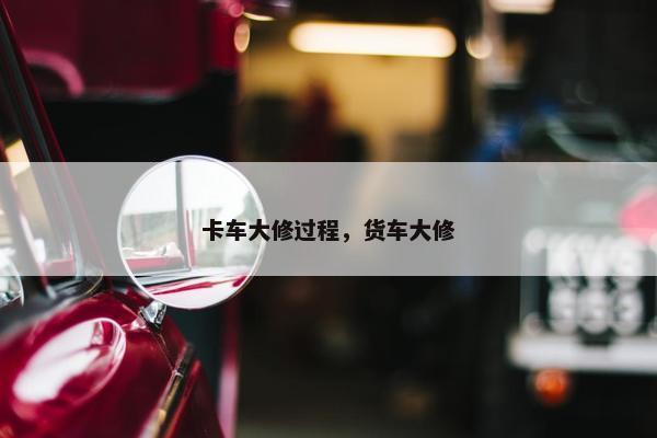 卡车大修过程，货车大修