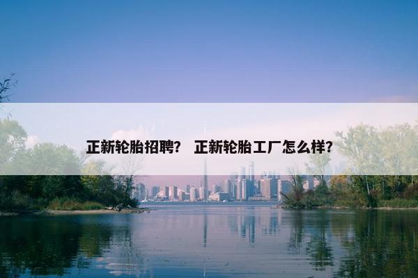 正新轮胎招聘？ 正新轮胎工厂怎么样？