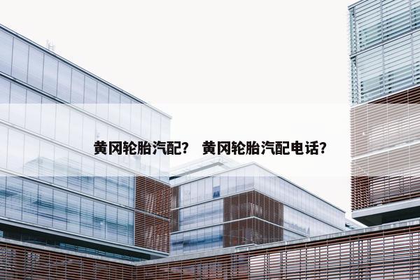 黄冈轮胎汽配？ 黄冈轮胎汽配电话？