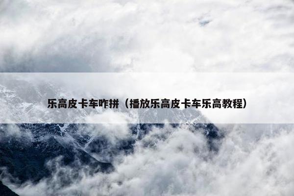 乐高皮卡车咋拼（播放乐高皮卡车乐高教程）