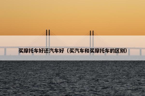 买摩托车好还汽车好（买汽车和买摩托车的区别）