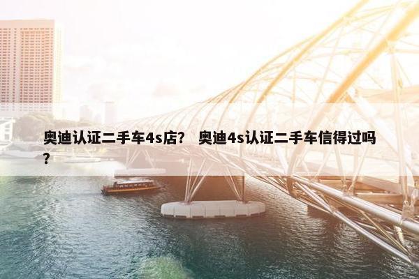 奥迪认证二手车4s店？ 奥迪4s认证二手车信得过吗？