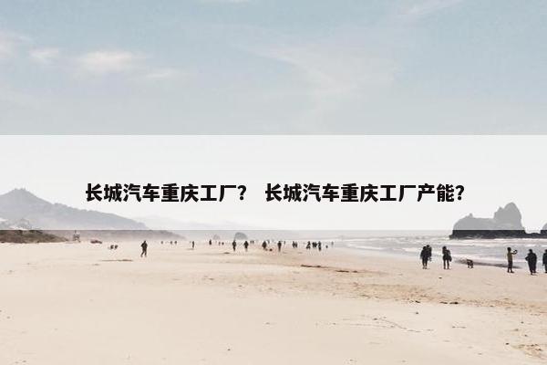 长城汽车重庆工厂？ 长城汽车重庆工厂产能？