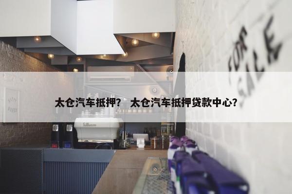 太仓汽车抵押？ 太仓汽车抵押贷款中心？