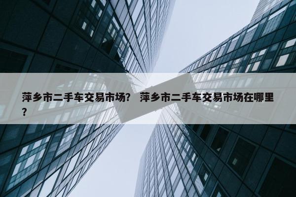 萍乡市二手车交易市场？ 萍乡市二手车交易市场在哪里？