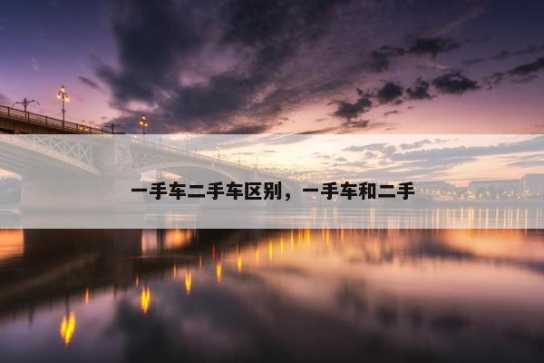 一手车二手车区别，一手车和二手