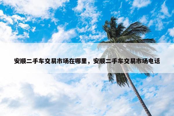安顺二手车交易市场在哪里，安顺二手车交易市场电话