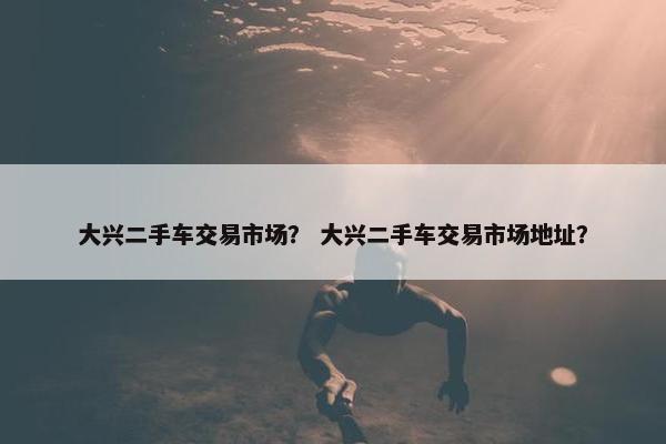大兴二手车交易市场？ 大兴二手车交易市场地址？