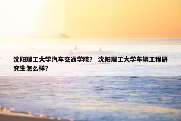 沈阳理工大学汽车交通学院？ 沈阳理工大学车辆工程研究生怎么样？