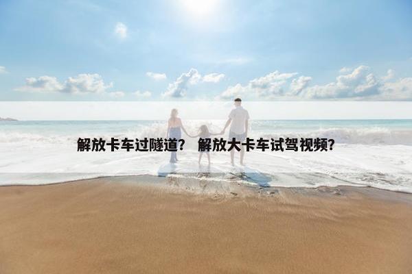 解放卡车过隧道？ 解放大卡车试驾视频？