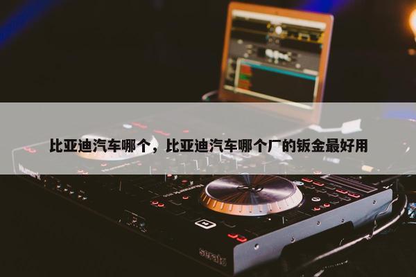 比亚迪汽车哪个，比亚迪汽车哪个厂的钣金最好用