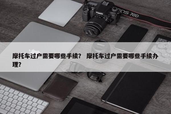 摩托车过户需要哪些手续？ 摩托车过户需要哪些手续办理？