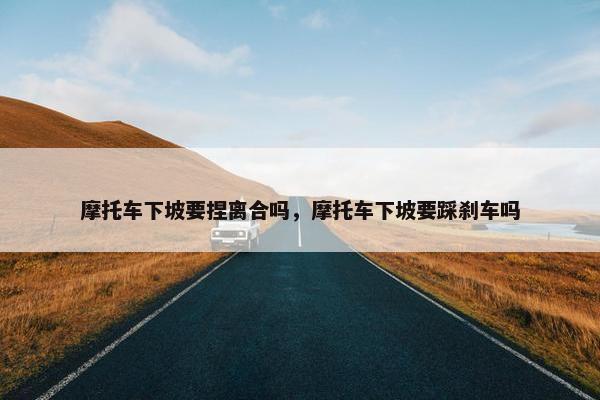 摩托车下坡要捏离合吗，摩托车下坡要踩刹车吗